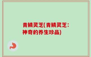 青鳞灵芝(青鳞灵芝：神奇的养生珍品)