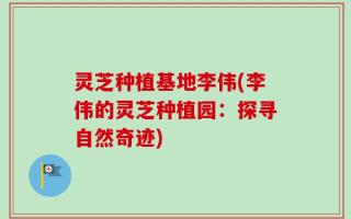 灵芝种植基地李伟(李伟的灵芝种植园：探寻自然奇迹)