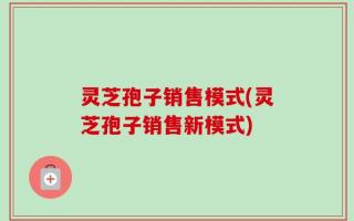 灵芝孢子销售模式(灵芝孢子销售新模式)