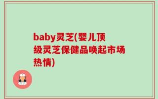 baby灵芝(婴儿顶级灵芝保健品唤起市场热情)