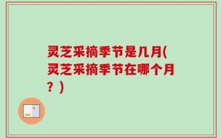 灵芝采摘季节是几月(灵芝采摘季节在哪个月？)