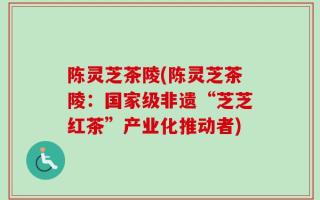 陈灵芝茶陵(陈灵芝茶陵：国家级非遗“芝芝红茶”产业化推动者)