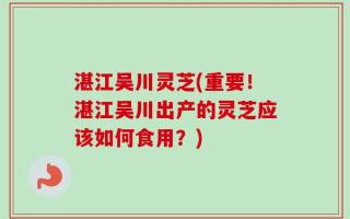 湛江吴川灵芝(重要！湛江吴川出产的灵芝应该如何食用？)