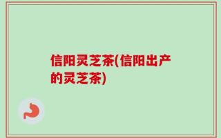 信阳灵芝茶(信阳出产的灵芝茶)