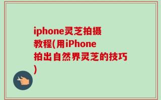 iphone灵芝拍摄教程(用iPhone拍出自然界灵芝的技巧)