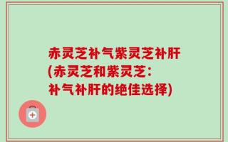 赤灵芝补气紫灵芝补肝(赤灵芝和紫灵芝： 补气补肝的绝佳选择)