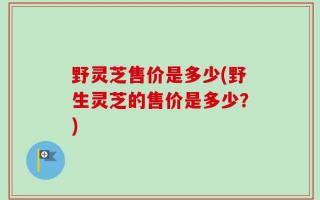野灵芝售价是多少(野生灵芝的售价是多少？)