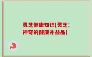 灵芝健康知识(灵芝：神奇的健康补益品)