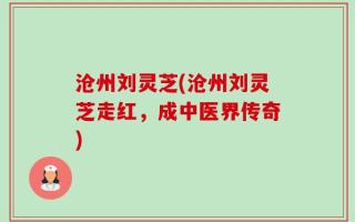 沧州刘灵芝(沧州刘灵芝走红，成中医界传奇)