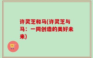 许灵芝和马(许灵芝与马：一同创造的美好未来)