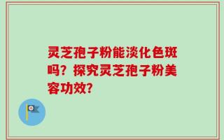 灵芝孢子粉能淡化色斑吗？探究灵芝孢子粉美容功效？