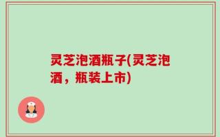 灵芝泡酒瓶子(灵芝泡酒，瓶装上市)