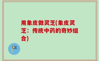 用象皮做灵芝(象皮灵芝：传统中药的奇妙组合)