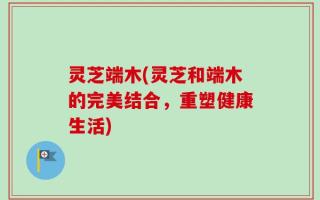 灵芝端木(灵芝和端木的完美结合，重塑健康生活)