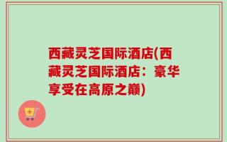 西藏灵芝国际酒店(西藏灵芝国际酒店：豪华享受在高原之巅)