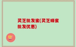 灵芝批发蜜(灵芝蜂蜜批发优惠)