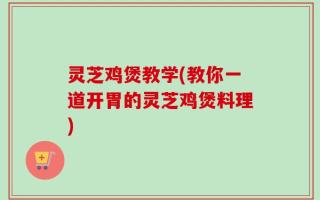灵芝鸡煲教学(教你一道开胃的灵芝鸡煲料理)