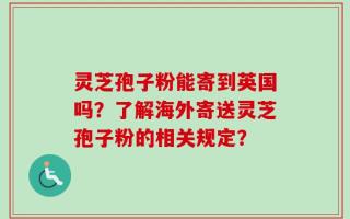 灵芝孢子粉能寄到英国吗？了解海外寄送灵芝孢子粉的相关规定？
