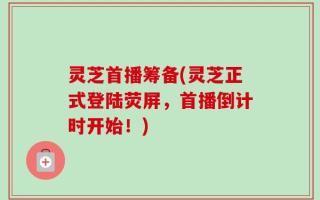 灵芝首播筹备(灵芝正式登陆荧屏，首播倒计时开始！)