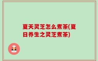 夏天灵芝怎么煮茶(夏日养生之灵芝煮茶)