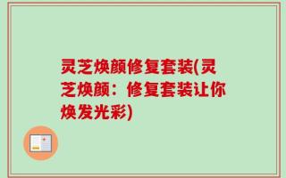 灵芝焕颜修复套装(灵芝焕颜：修复套装让你焕发光彩)