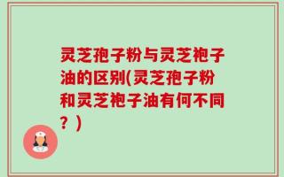 灵芝孢子粉与灵芝袍子油的区别(灵芝孢子粉和灵芝袍子油有何不同？)