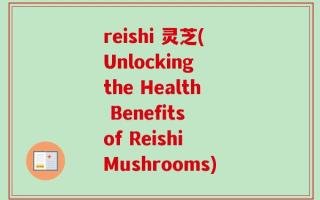 reishi 灵芝(Unlocking the Health Benefits of Reishi Mushrooms)