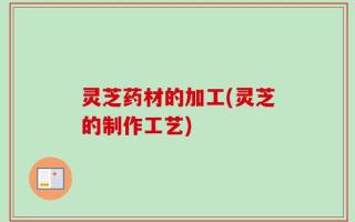 灵芝药材的加工(灵芝的制作工艺)