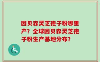 因贝森灵芝孢子粉哪里产？全球因贝森灵芝孢子粉生产基地分布？