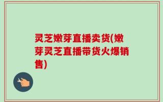 灵芝嫩芽直播卖货(嫩芽灵芝直播带货火爆销售)