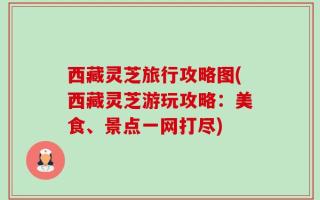西藏灵芝旅行攻略图(西藏灵芝游玩攻略：美食、景点一网打尽)