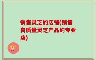 销售灵芝的店铺(销售高质量灵芝产品的专业店)