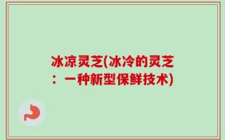 冰凉灵芝(冰冷的灵芝：一种新型保鲜技术)