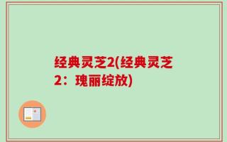 经典灵芝2(经典灵芝2：瑰丽绽放)