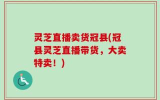 灵芝直播卖货冠县(冠县灵芝直播带货，大卖特卖！)
