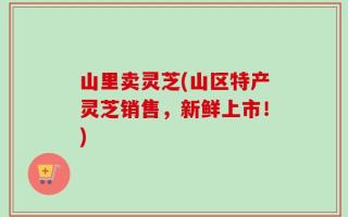 山里卖灵芝(山区特产灵芝销售，新鲜上市！)