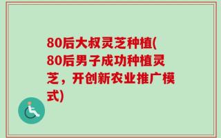 80后大叔灵芝种植(80后男子成功种植灵芝，开创新农业推广模式)