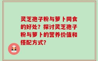 灵芝孢子粉与萝卜同食的好处？探讨灵芝孢子粉与萝卜的营养价值和搭配方式？