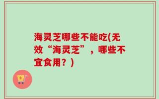 海灵芝哪些不能吃(无效“海灵芝”，哪些不宜食用？)