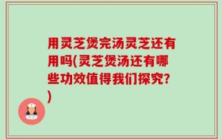 用灵芝煲完汤灵芝还有用吗(灵芝煲汤还有哪些功效值得我们探究？)