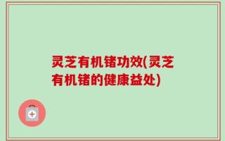 灵芝有机锗功效(灵芝有机锗的健康益处)
