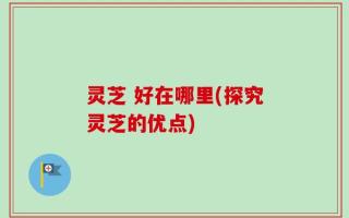 灵芝 好在哪里(探究灵芝的优点)