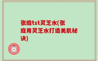 张庭tst灵芝水(张庭用灵芝水打造美肌秘诀)