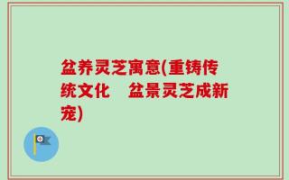 盆养灵芝寓意(重铸传统文化　盆景灵芝成新宠)