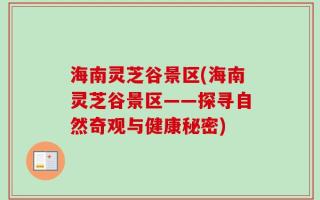 海南灵芝谷景区(海南灵芝谷景区——探寻自然奇观与健康秘密)