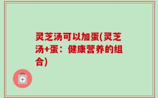 灵芝汤可以加蛋(灵芝汤+蛋：健康营养的组合)