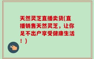 天然灵芝直播卖货(直播销售天然灵芝，让你足不出户享受健康生活！)