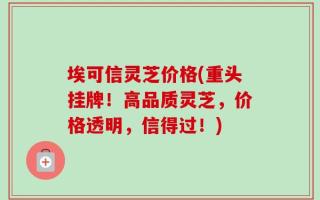 埃可信灵芝价格(重头挂牌！高品质灵芝，价格透明，信得过！)