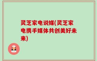 灵芝家电说媒(灵芝家电携手媒体共创美好未来)