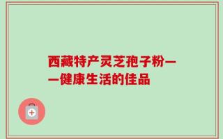 西藏特产灵芝孢子粉——健康生活的佳品